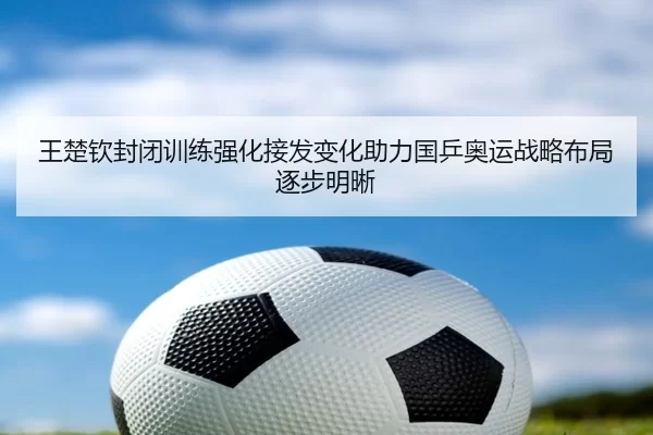 王楚钦封闭训练强化接发变化助力国乒奥运战略布局逐步明晰