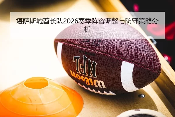 堪萨斯城酋长队2026赛季阵容调整与防守策略分析
