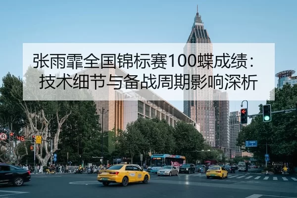 张雨霏全国锦标赛100蝶成绩：技术细节与备战周期影响深析